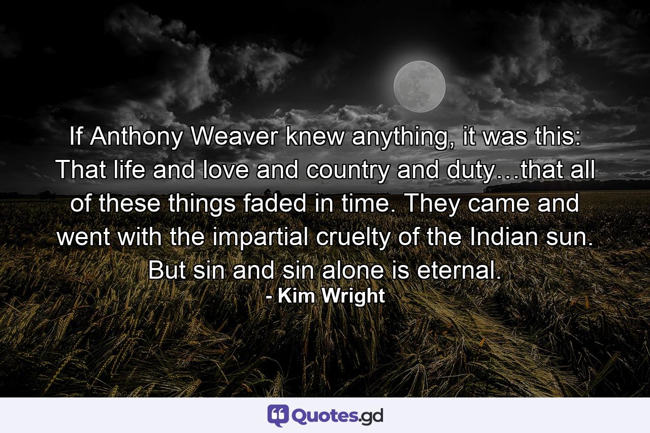 If Anthony Weaver knew anything, it was this: That life and love and country and duty…that all of these things faded in time. They came and went with the impartial cruelty of the Indian sun. But sin and sin alone is eternal. - Quote by Kim Wright