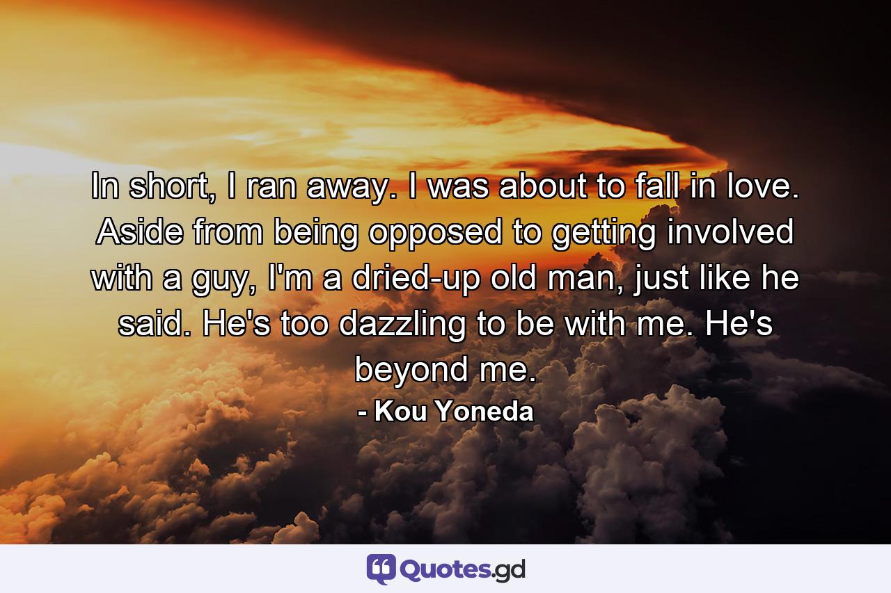 In short, I ran away. I was about to fall in love. Aside from being opposed to getting involved with a guy, I'm a dried-up old man, just like he said. He's too dazzling to be with me. He's beyond me. - Quote by Kou Yoneda