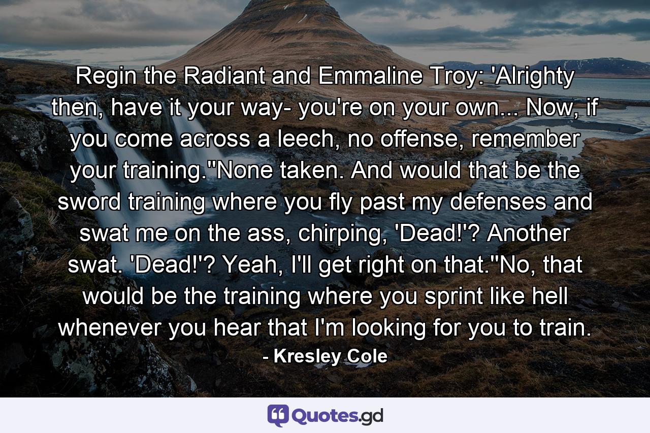 Regin the Radiant and Emmaline Troy: 'Alrighty then, have it your way- you're on your own... Now, if you come across a leech, no offense, remember your training.''None taken. And would that be the sword training where you fly past my defenses and swat me on the ass, chirping, 'Dead!'? Another swat. 'Dead!'? Yeah, I'll get right on that.''No, that would be the training where you sprint like hell whenever you hear that I'm looking for you to train. - Quote by Kresley Cole