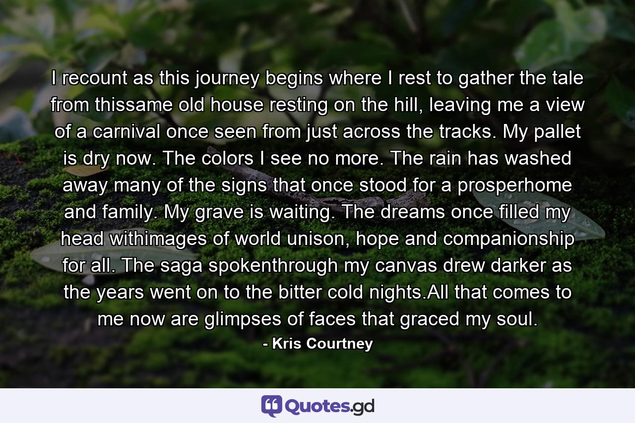 I recount as this journey begins where I rest to gather the tale from thissame old house resting on the hill, leaving me a view of a carnival once seen from just across the tracks. My pallet is dry now. The colors I see no more. The rain has washed away many of the signs that once stood for a prosperhome and family. My grave is waiting. The dreams once filled my head withimages of world unison, hope and companionship for all. The saga spokenthrough my canvas drew darker as the years went on to the bitter cold nights.All that comes to me now are glimpses of faces that graced my soul. - Quote by Kris Courtney