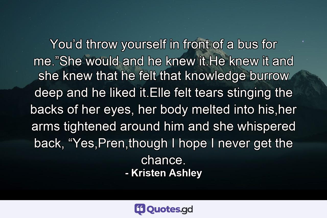 You’d throw yourself in front of a bus for me.”She would and he knew it.He knew it and she knew that he felt that knowledge burrow deep and he liked it.Elle felt tears stinging the backs of her eyes, her body melted into his,her arms tightened around him and she whispered back, “Yes,Pren,though I hope I never get the chance. - Quote by Kristen Ashley