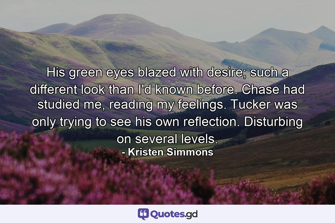 His green eyes blazed with desire; such a different look than I'd known before. Chase had studied me, reading my feelings. Tucker was only trying to see his own reflection. Disturbing on several levels. - Quote by Kristen Simmons