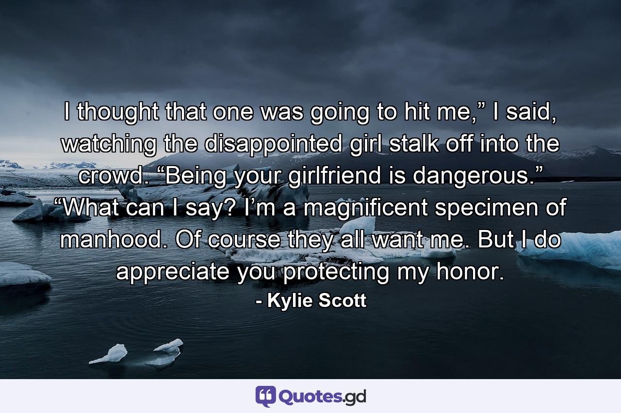 I thought that one was going to hit me,” I said, watching the disappointed girl stalk off into the crowd. “Being your girlfriend is dangerous.” “What can I say? I’m a magnificent specimen of manhood. Of course they all want me. But I do appreciate you protecting my honor. - Quote by Kylie Scott