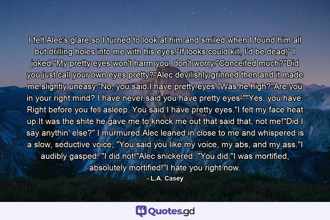 I felt Alec's glare so I turned to look at him and smiled when I found him all but drilling holes into me with his eyes.