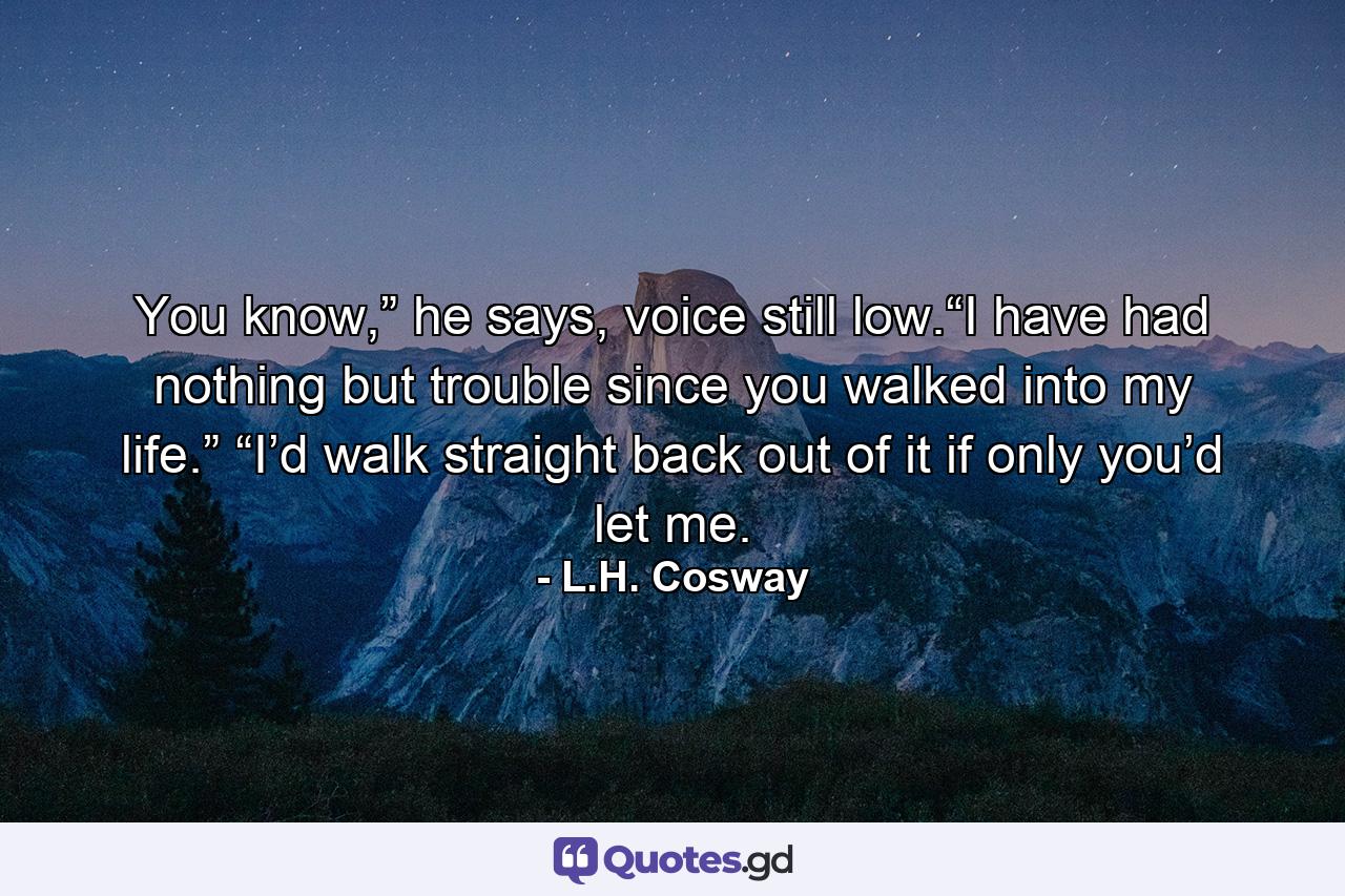 You know,” he says, voice still low.“I have had nothing but trouble since you walked into my life.” “I’d walk straight back out of it if only you’d let me. - Quote by L.H. Cosway