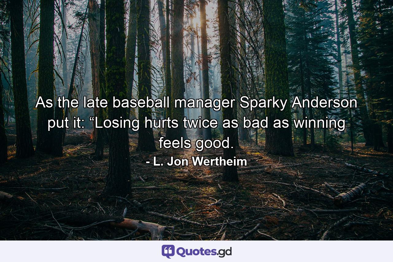 As the late baseball manager Sparky Anderson put it: “Losing hurts twice as bad as winning feels good. - Quote by L. Jon Wertheim