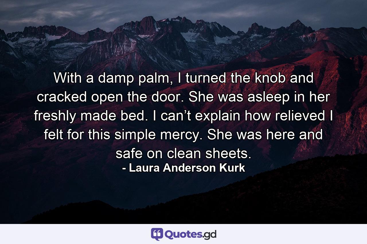 With a damp palm, I turned the knob and cracked open the door. She was asleep in her freshly made bed. I can’t explain how relieved I felt for this simple mercy. She was here and safe on clean sheets. - Quote by Laura Anderson Kurk