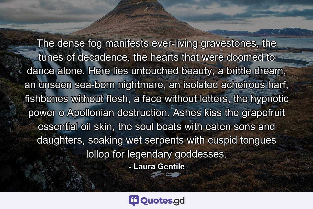 The dense fog manifests ever-living gravestones, the tunes of decadence, the hearts that were doomed to dance alone. Here lies untouched beauty, a brittle dream, an unseen sea-born nightmare, an isolated acheirous harf, fishbones without flesh, a face without letters, the hypnotic power o Apollonian destruction. Ashes kiss the grapefruit essential oil skin, the soul beats with eaten sons and daughters, soaking wet serpents with cuspid tongues lollop for legendary goddesses. - Quote by Laura Gentile