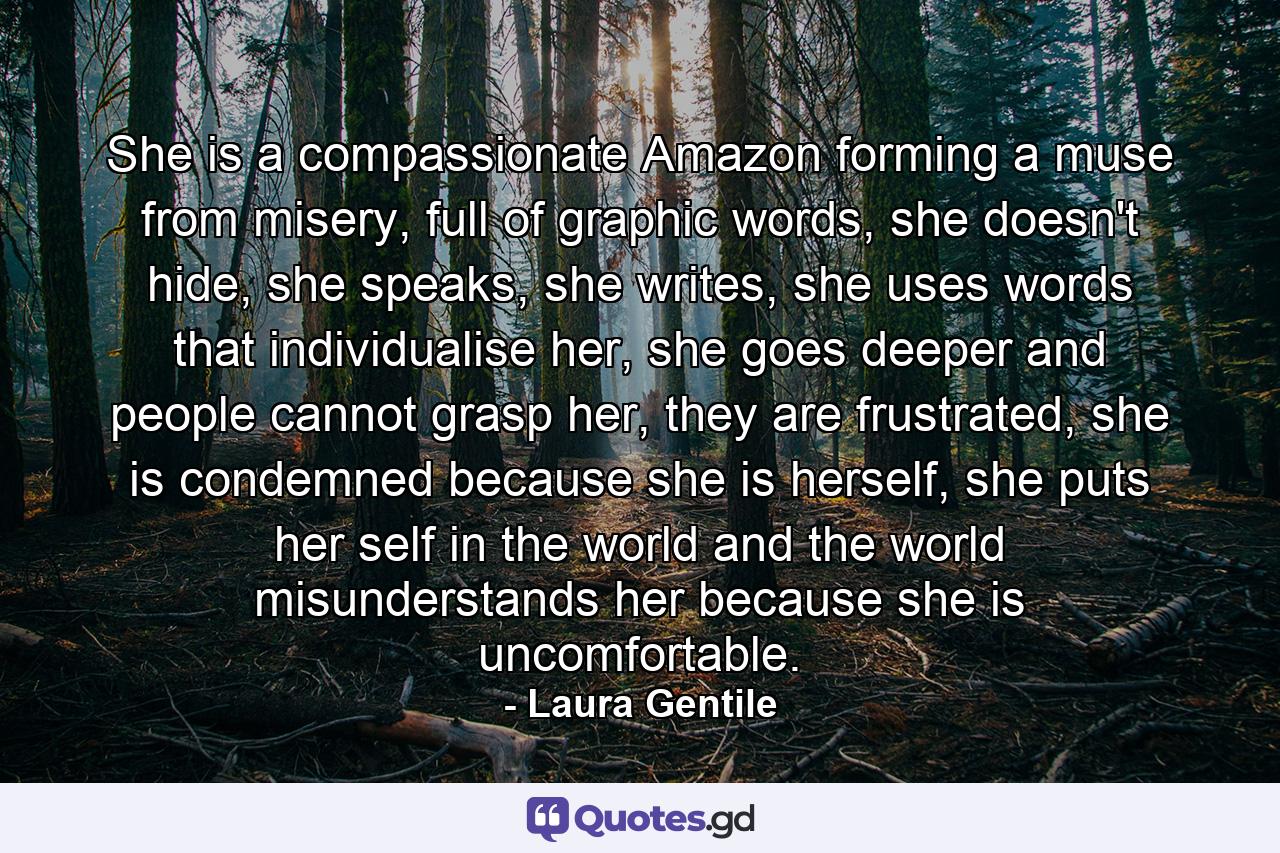 She is a compassionate Amazon forming a muse from misery, full of graphic words, she doesn't hide, she speaks, she writes, she uses words that individualise her, she goes deeper and people cannot grasp her, they are frustrated, she is condemned because she is herself, she puts her self in the world and the world misunderstands her because she is uncomfortable. - Quote by Laura Gentile