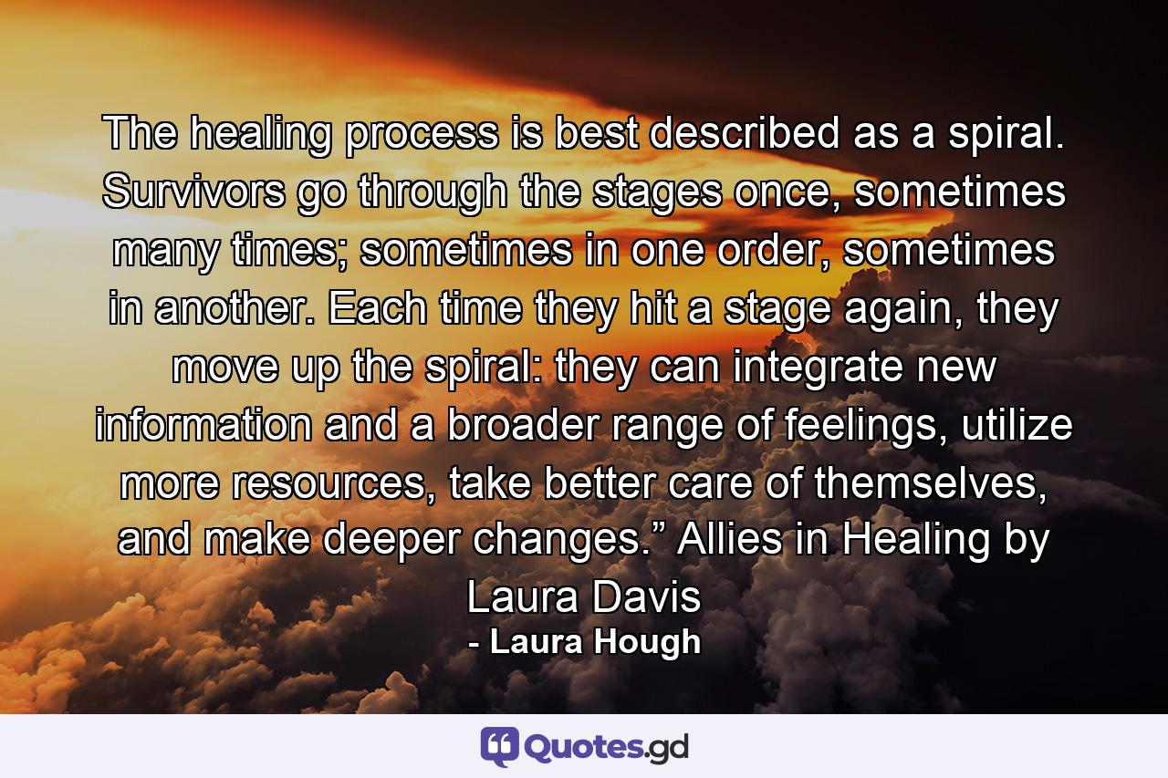 The healing process is best described as a spiral. Survivors go through the stages once, sometimes many times; sometimes in one order, sometimes in another. Each time they hit a stage again, they move up the spiral: they can integrate new information and a broader range of feelings, utilize more resources, take better care of themselves, and make deeper changes.” Allies in Healing by Laura Davis - Quote by Laura Hough