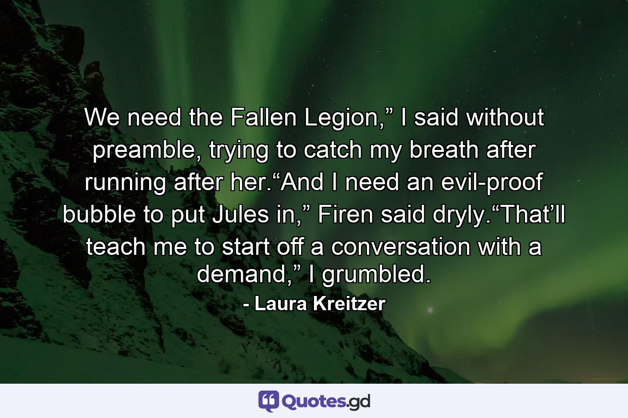 We need the Fallen Legion,” I said without preamble, trying to catch my breath after running after her.“And I need an evil-proof bubble to put Jules in,” Firen said dryly.“That’ll teach me to start off a conversation with a demand,” I grumbled. - Quote by Laura Kreitzer