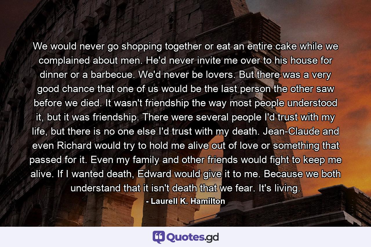 We would never go shopping together or eat an entire cake while we complained about men. He'd never invite me over to his house for dinner or a barbecue. We'd never be lovers. But there was a very good chance that one of us would be the last person the other saw before we died. It wasn't friendship the way most people understood it, but it was friendship. There were several people I'd trust with my life, but there is no one else I'd trust with my death. Jean-Claude and even Richard would try to hold me alive out of love or something that passed for it. Even my family and other friends would fight to keep me alive. If I wanted death, Edward would give it to me. Because we both understand that it isn't death that we fear. It's living. - Quote by Laurell K. Hamilton