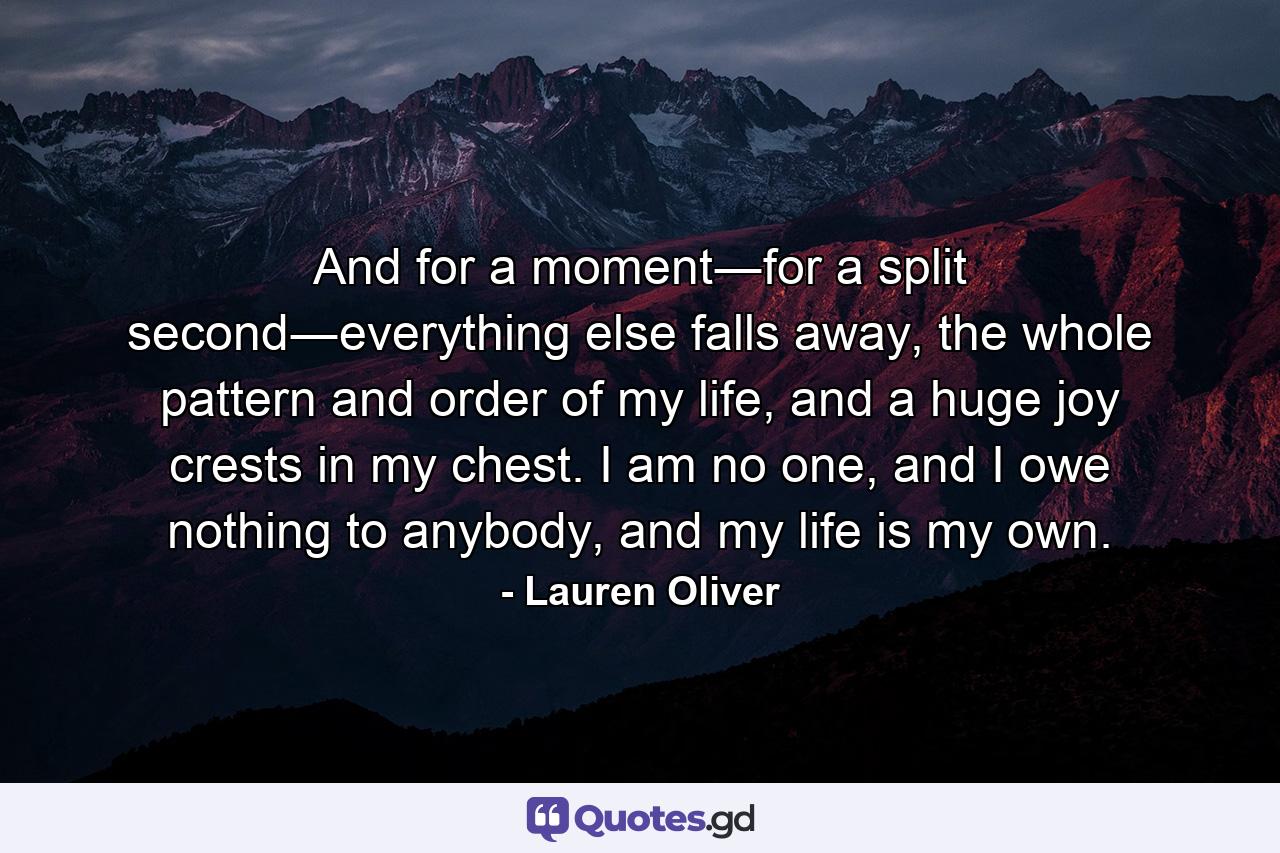 And for a moment―for a split second―everything else falls away, the whole pattern and order of my life, and a huge joy crests in my chest. I am no one, and I owe nothing to anybody, and my life is my own. - Quote by Lauren Oliver