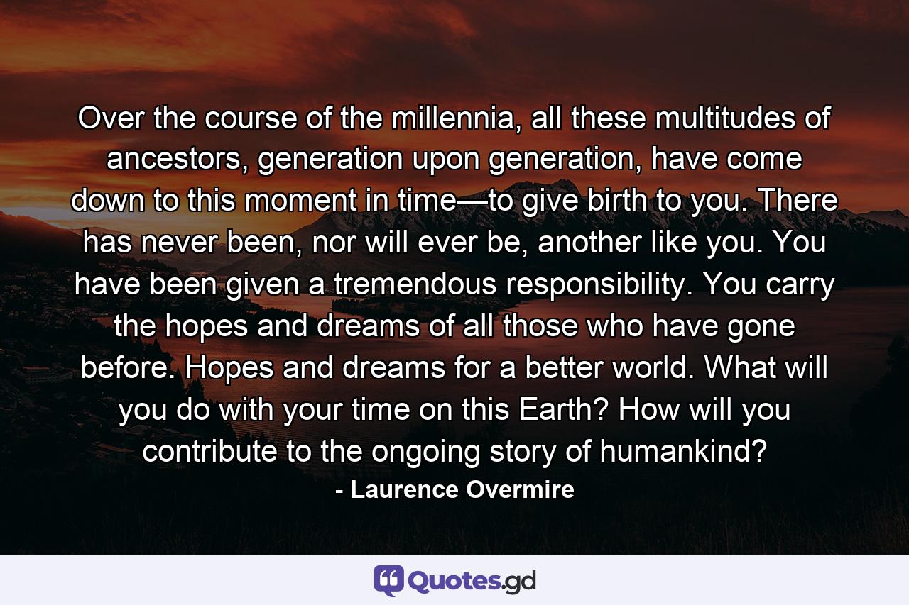 Over the course of the millennia, all these multitudes of ancestors, generation upon generation, have come down to this moment in time—to give birth to you. There has never been, nor will ever be, another like you. You have been given a tremendous responsibility. You carry the hopes and dreams of all those who have gone before. Hopes and dreams for a better world. What will you do with your time on this Earth? How will you contribute to the ongoing story of humankind? - Quote by Laurence Overmire