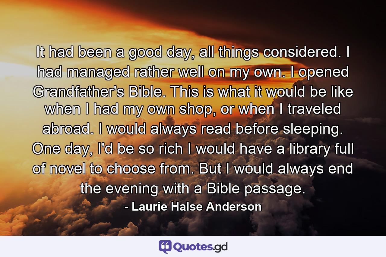It had been a good day, all things considered. I had managed rather well on my own. I opened Grandfather's Bible. This is what it would be like when I had my own shop, or when I traveled abroad. I would always read before sleeping. One day, I'd be so rich I would have a library full of novel to choose from. But I would always end the evening with a Bible passage. - Quote by Laurie Halse Anderson