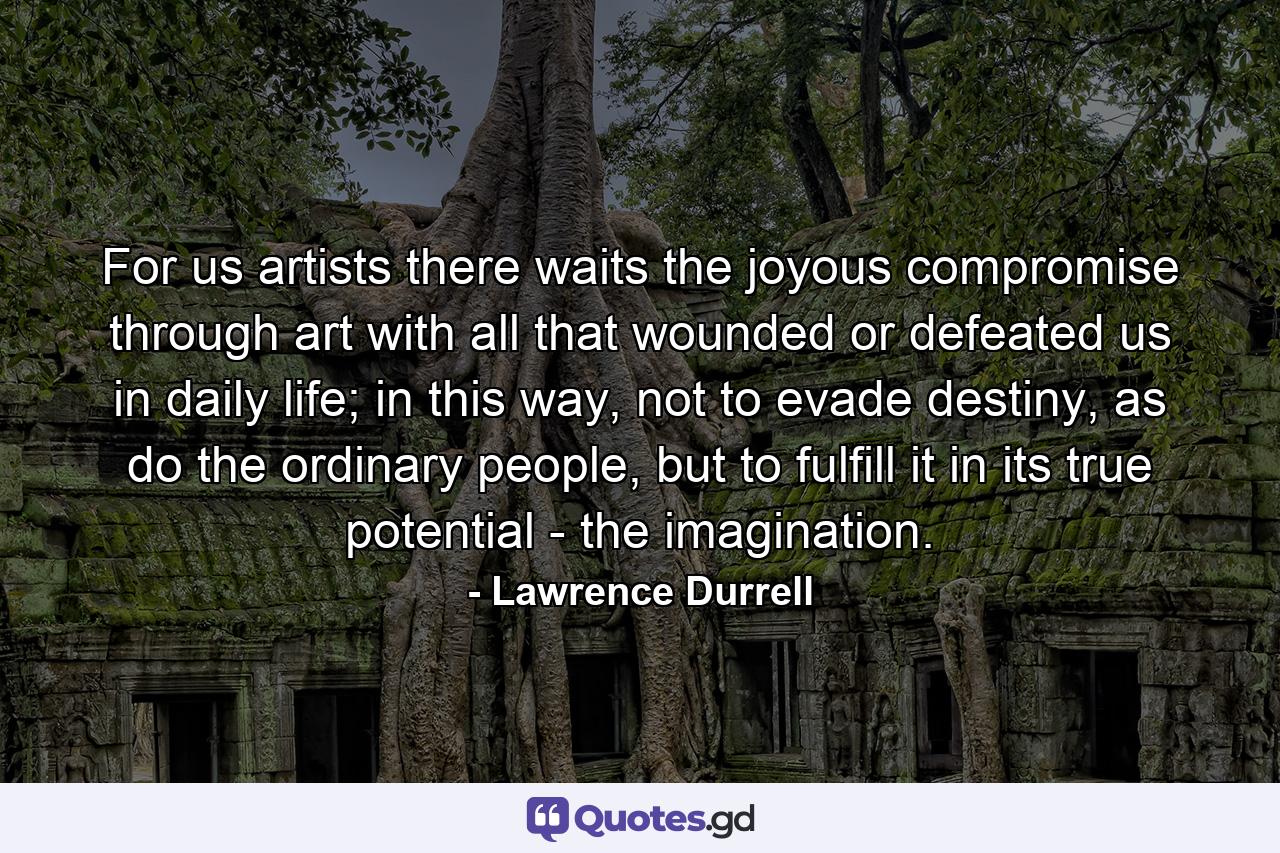 For us artists there waits the joyous compromise through art with all that wounded or defeated us in daily life; in this way, not to evade destiny, as do the ordinary people, but to fulfill it in its true potential - the imagination. - Quote by Lawrence Durrell