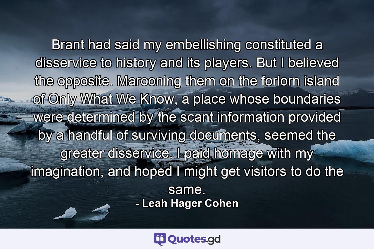 Brant had said my embellishing constituted a disservice to history and its players. But I believed the opposite. Marooning them on the forlorn island of Only What We Know, a place whose boundaries were determined by the scant information provided by a handful of surviving documents, seemed the greater disservice. I paid homage with my imagination, and hoped I might get visitors to do the same. - Quote by Leah Hager Cohen