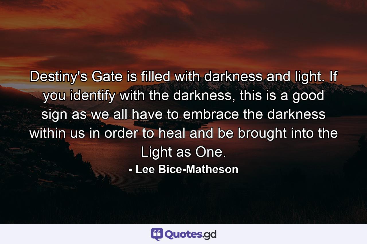 Destiny's Gate is filled with darkness and light. If you identify with the darkness, this is a good sign as we all have to embrace the darkness within us in order to heal and be brought into the Light as One. - Quote by Lee Bice-Matheson