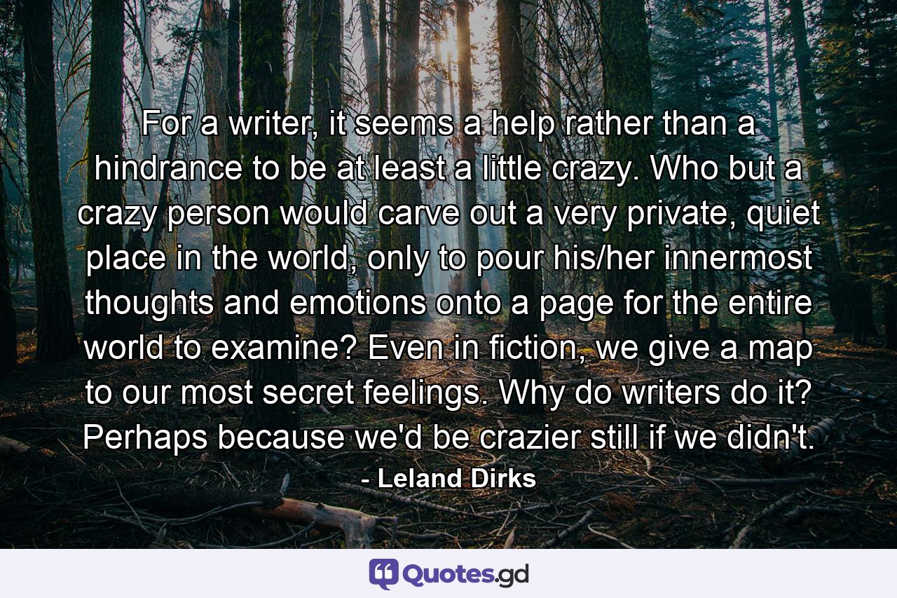 For a writer, it seems a help rather than a hindrance to be at least a little crazy. Who but a crazy person would carve out a very private, quiet place in the world, only to pour his/her innermost thoughts and emotions onto a page for the entire world to examine? Even in fiction, we give a map to our most secret feelings. Why do writers do it? Perhaps because we'd be crazier still if we didn't. - Quote by Leland Dirks