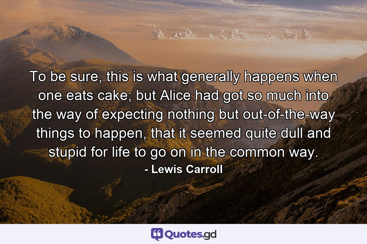 To be sure, this is what generally happens when one eats cake; but Alice had got so much into the way of expecting nothing but out-of-the-way things to happen, that it seemed quite dull and stupid for life to go on in the common way. - Quote by Lewis Carroll