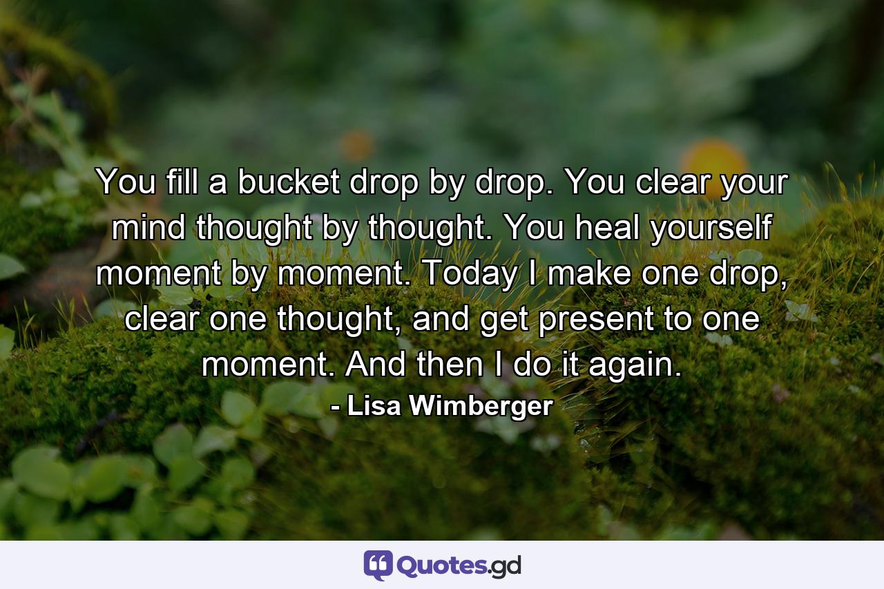 You fill a bucket drop by drop. You clear your mind thought by thought. You heal yourself moment by moment. Today I make one drop, clear one thought, and get present to one moment. And then I do it again. - Quote by Lisa Wimberger