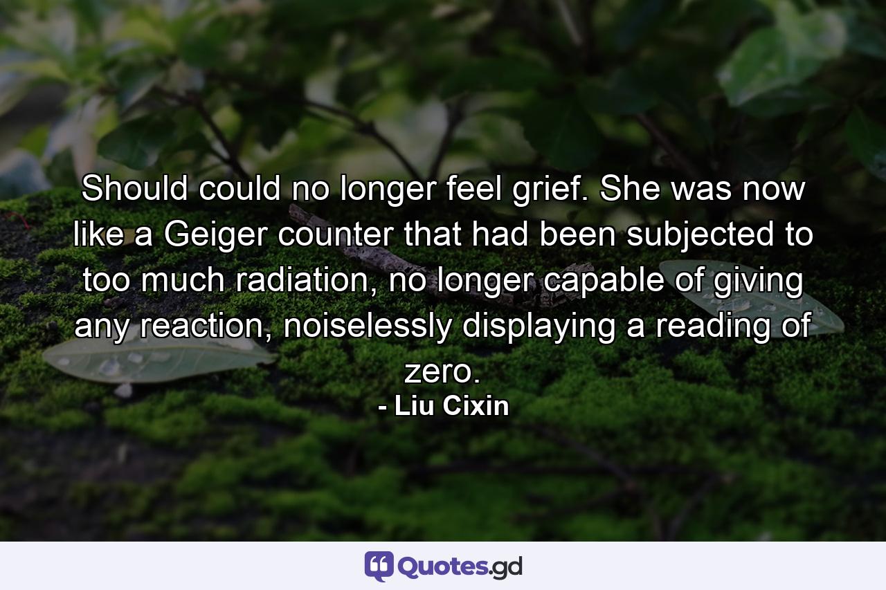 Should could no longer feel grief. She was now like a Geiger counter that had been subjected to too much radiation, no longer capable of giving any reaction, noiselessly displaying a reading of zero. - Quote by Liu Cixin