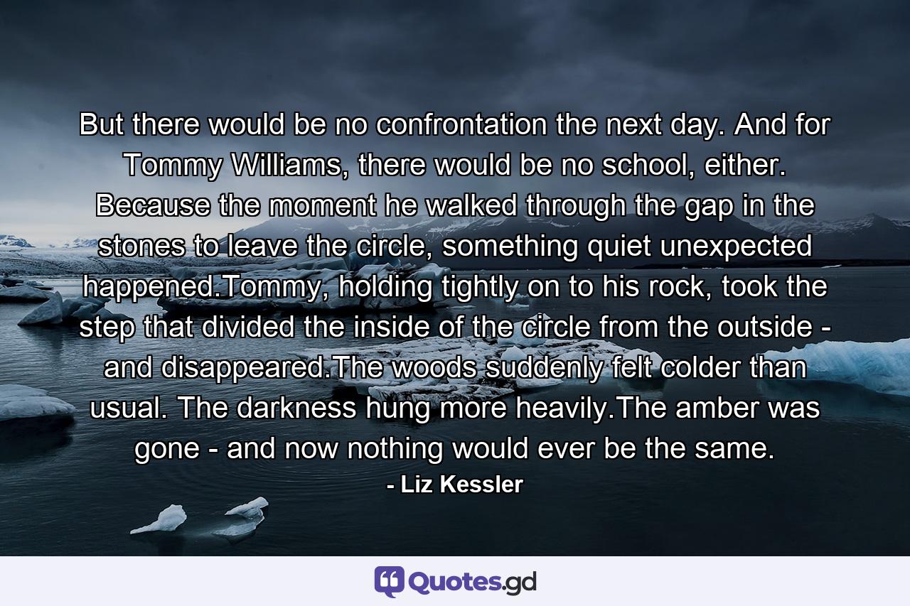 But there would be no confrontation the next day. And for Tommy Williams, there would be no school, either. Because the moment he walked through the gap in the stones to leave the circle, something quiet unexpected happened.Tommy, holding tightly on to his rock, took the step that divided the inside of the circle from the outside - and disappeared.The woods suddenly felt colder than usual. The darkness hung more heavily.The amber was gone - and now nothing would ever be the same. - Quote by Liz Kessler