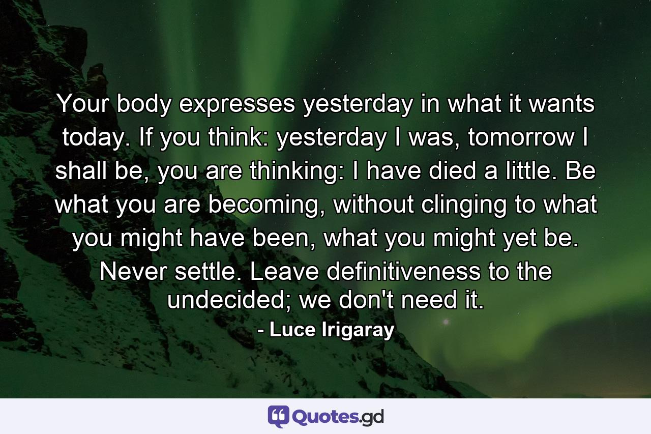 Your body expresses yesterday in what it wants today. If you think: yesterday I was, tomorrow I shall be, you are thinking: I have died a little. Be what you are becoming, without clinging to what you might have been, what you might yet be. Never settle. Leave definitiveness to the undecided; we don't need it. - Quote by Luce Irigaray