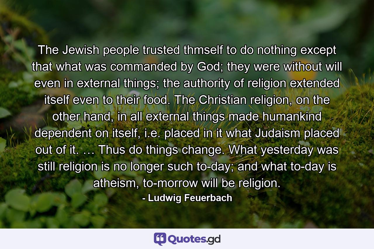 The Jewish people trusted thmself to do nothing except that what was commanded by God; they were without will even in external things; the authority of religion extended itself even to their food. The Christian religion, on the other hand, in all external things made humankind dependent on itself, i.e. placed in it what Judaism placed out of it. … Thus do things change. What yesterday was still religion is no longer such to-day; and what to-day is atheism, to-morrow will be religion. - Quote by Ludwig Feuerbach