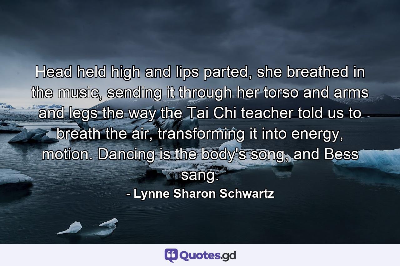 Head held high and lips parted, she breathed in the music, sending it through her torso and arms and legs the way the Tai Chi teacher told us to breath the air, transforming it into energy, motion. Dancing is the body's song, and Bess sang. - Quote by Lynne Sharon Schwartz