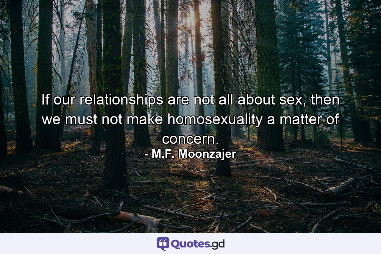 If our relationships are not all about sex, then we must not make homosexuality a matter of concern. - Quote by M.F. Moonzajer