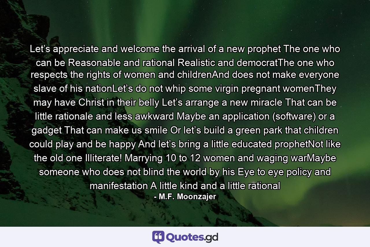 Let’s appreciate and welcome the arrival of a new prophet The one who can be Reasonable and rational Realistic and democratThe one who respects the rights of women and childrenAnd does not make everyone slave of his nationLet’s do not whip some virgin pregnant womenThey may have Christ in their belly Let’s arrange a new miracle That can be little rationale and less awkward Maybe an application (software) or a gadget That can make us smile Or let’s build a green park that children could play and be happy And let’s bring a little educated prophetNot like the old one Illiterate! Marrying 10 to 12 women and waging warMaybe someone who does not blind the world by his Eye to eye policy and manifestation A little kind and a little rational - Quote by M.F. Moonzajer