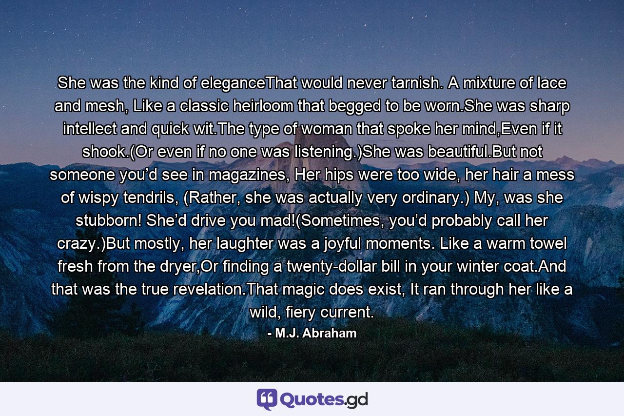 She was the kind of eleganceThat would never tarnish. A mixture of lace and mesh, Like a classic heirloom that begged to be worn.She was sharp intellect and quick wit.The type of woman that spoke her mind,Even if it shook.(Or even if no one was listening.)She was beautiful.But not someone you’d see in magazines, Her hips were too wide, her hair a mess of wispy tendrils, (Rather, she was actually very ordinary.) My, was she stubborn! She’d drive you mad!(Sometimes, you’d probably call her crazy.)But mostly, her laughter was a joyful moments. Like a warm towel fresh from the dryer,Or finding a twenty-dollar bill in your winter coat.And that was the true revelation.That magic does exist, It ran through her like a wild, fiery current. - Quote by M.J. Abraham