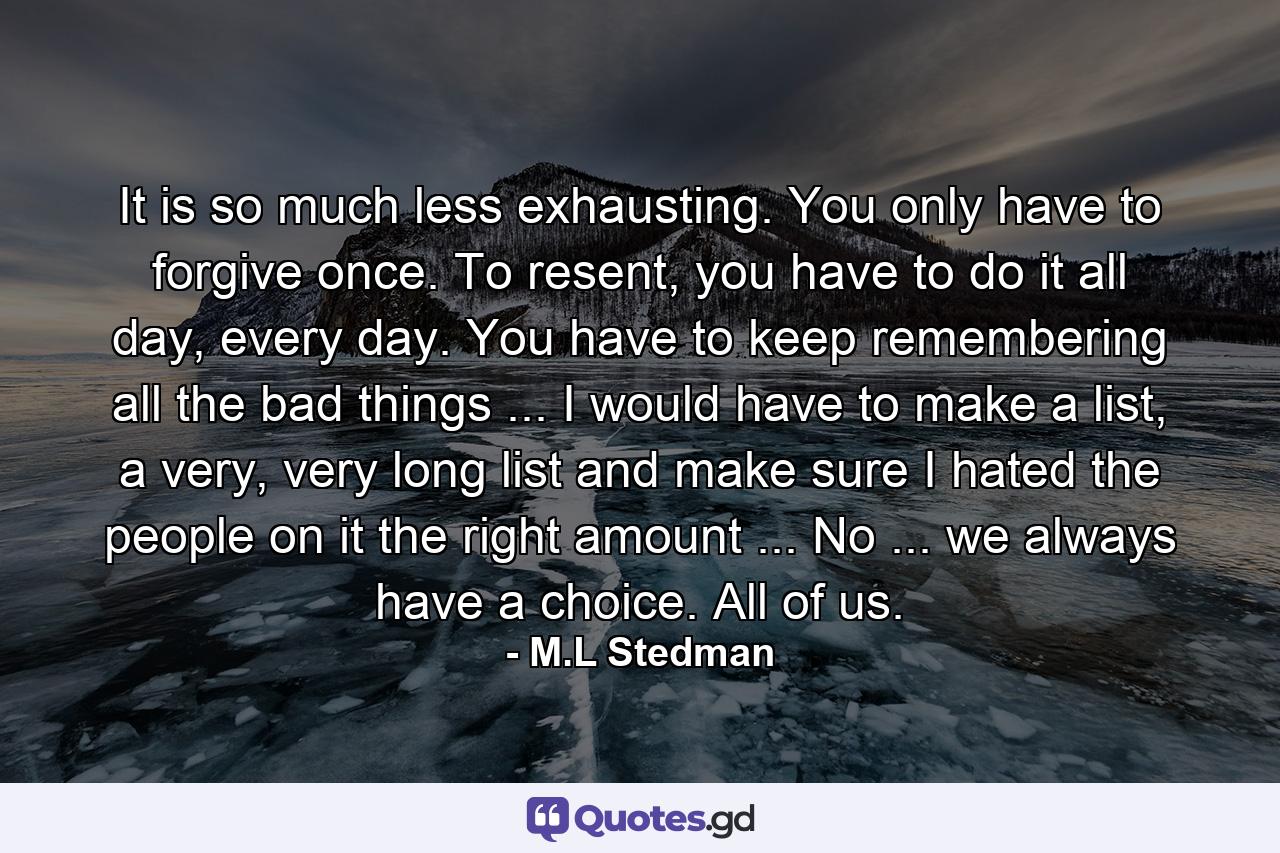 It is so much less exhausting. You only have to forgive once. To resent, you have to do it all day, every day. You have to keep remembering all the bad things ... I would have to make a list, a very, very long list and make sure I hated the people on it the right amount ... No ... we always have a choice. All of us. - Quote by M.L Stedman