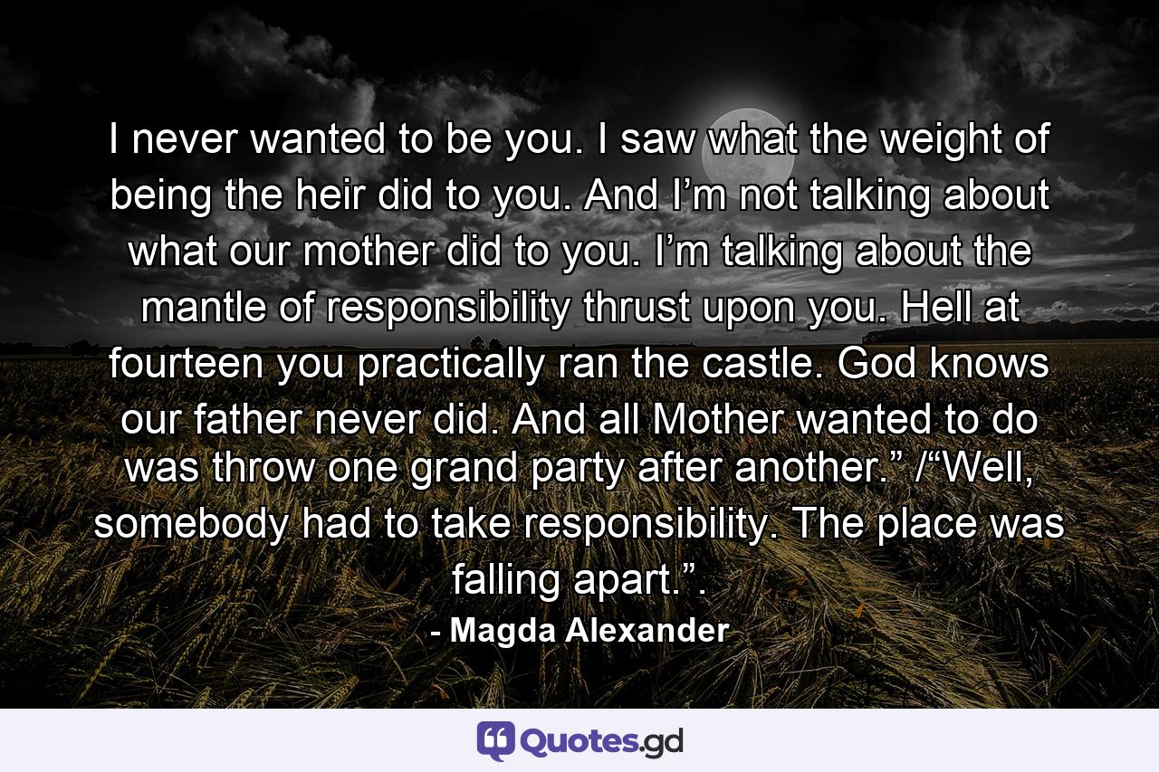 I never wanted to be you. I saw what the weight of being the heir did to you. And I’m not talking about what our mother did to you. I’m talking about the mantle of responsibility thrust upon you. Hell at fourteen you practically ran the castle. God knows our father never did. And all Mother wanted to do was throw one grand party after another.” /“Well, somebody had to take responsibility. The place was falling apart.”. - Quote by Magda Alexander