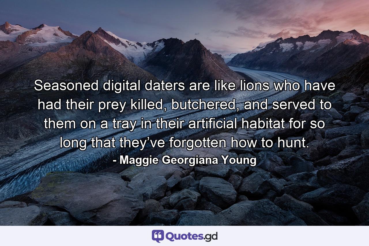 Seasoned digital daters are like lions who have had their prey killed, butchered, and served to them on a tray in their artificial habitat for so long that they’ve forgotten how to hunt. - Quote by Maggie Georgiana Young