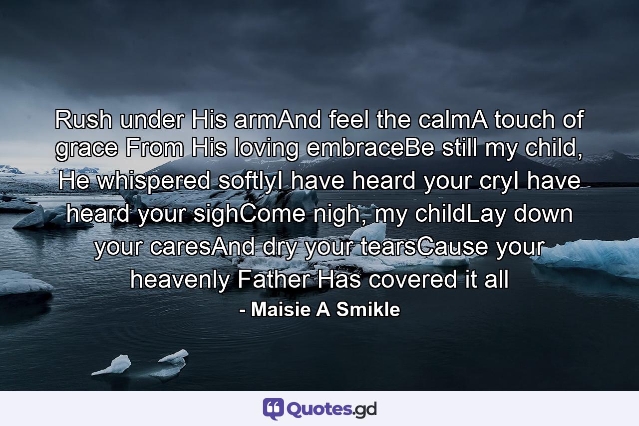 Rush under His armAnd feel the calmA touch of grace From His loving embraceBe still my child, He whispered softlyI have heard your cryI have heard your sighCome nigh, my childLay down your caresAnd dry your tearsCause your heavenly Father Has covered it all - Quote by Maisie A Smikle