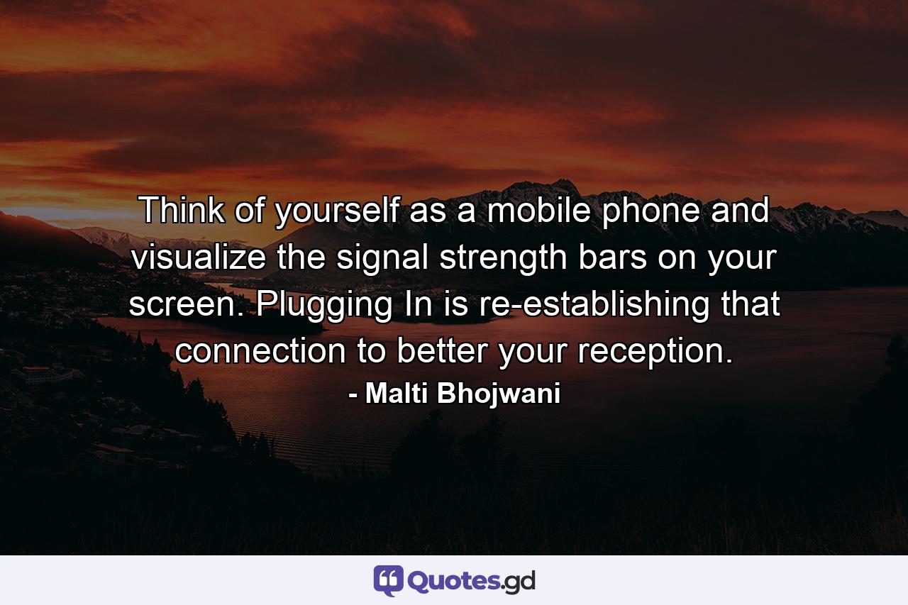 Think of yourself as a mobile phone and visualize the signal strength bars on your screen. Plugging In is re-establishing that connection to better your reception. - Quote by Malti Bhojwani