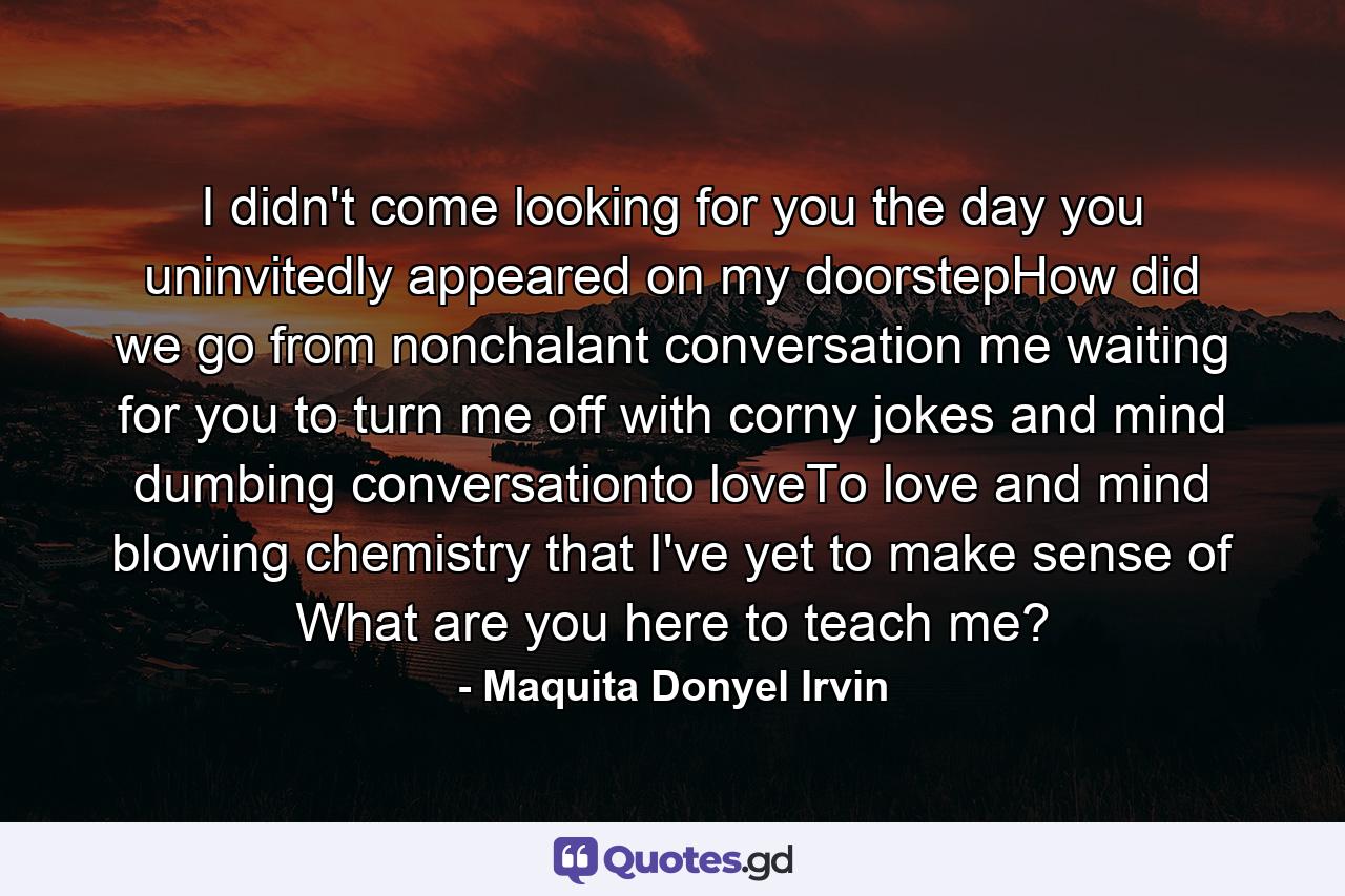 I didn't come looking for you the day you uninvitedly appeared on my doorstepHow did we go from nonchalant conversation me waiting for you to turn me off with corny jokes and mind dumbing conversationto loveTo love and mind blowing chemistry that I've yet to make sense of What are you here to teach me? - Quote by Maquita Donyel Irvin