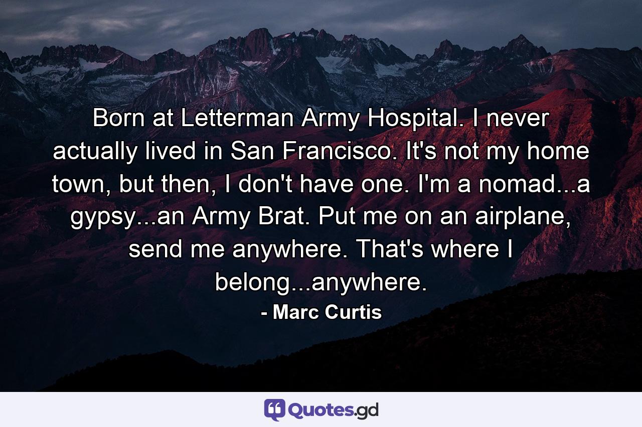 Born at Letterman Army Hospital. I never actually lived in San Francisco. It's not my home town, but then, I don't have one. I'm a nomad...a gypsy...an Army Brat. Put me on an airplane, send me anywhere. That's where I belong...anywhere. - Quote by Marc Curtis