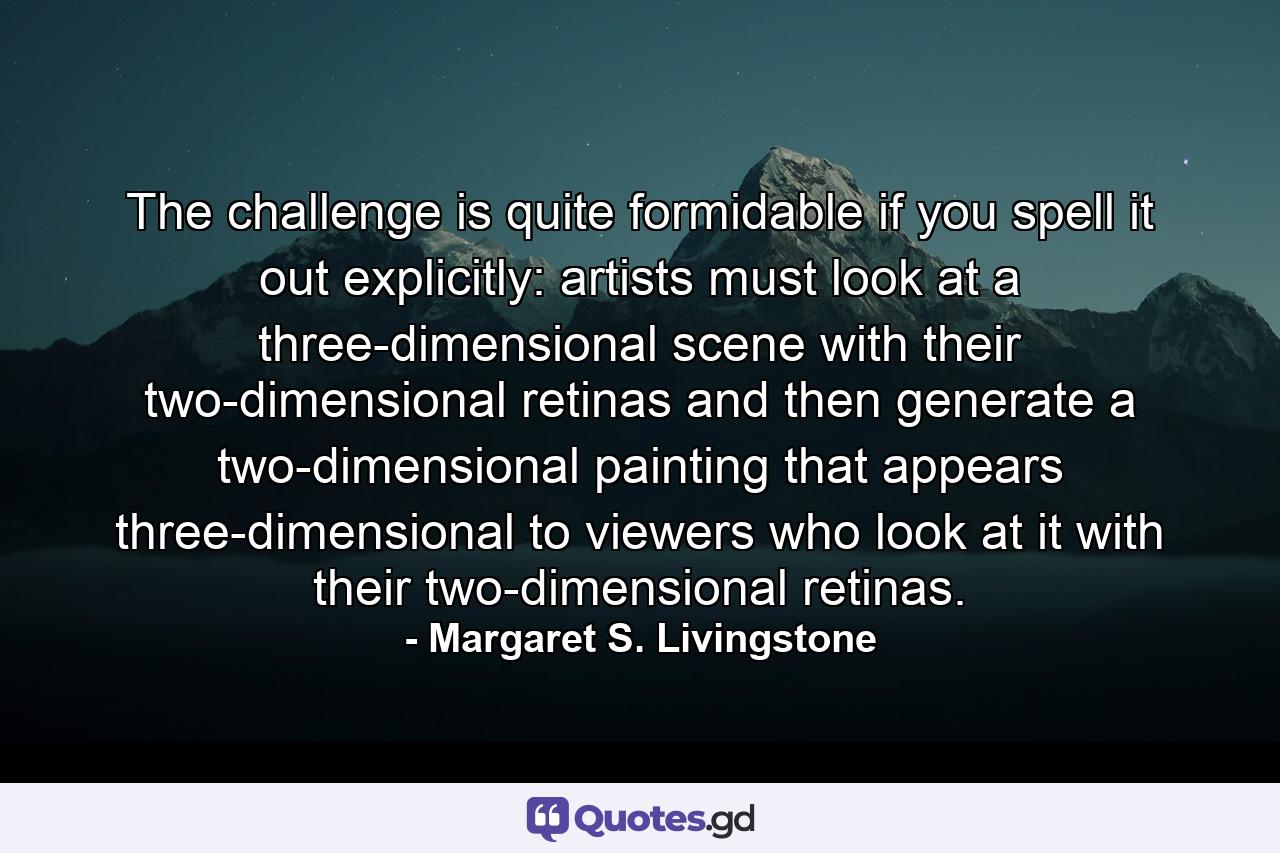 The challenge is quite formidable if you spell it out explicitly: artists must look at a three-dimensional scene with their two-dimensional retinas and then generate a two-dimensional painting that appears three-dimensional to viewers who look at it with their two-dimensional retinas. - Quote by Margaret S. Livingstone