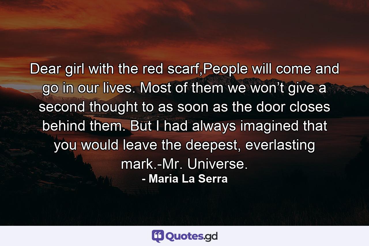 Dear girl with the red scarf,People will come and go in our lives. Most of them we won’t give a second thought to as soon as the door closes behind them. But I had always imagined that you would leave the deepest, everlasting mark.-Mr. Universe. - Quote by Maria La Serra