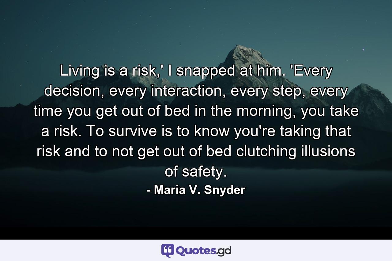 Living is a risk,' I snapped at him. 'Every decision, every interaction, every step, every time you get out of bed in the morning, you take a risk. To survive is to know you're taking that risk and to not get out of bed clutching illusions of safety. - Quote by Maria V. Snyder