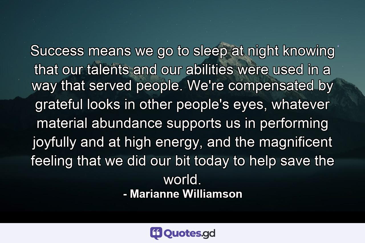 Success means we go to sleep at night knowing that our talents and our abilities were used in a way that served people.  We're compensated by grateful looks in other people's eyes, whatever material abundance supports us in performing joyfully and at high energy, and the magnificent feeling that we did our bit today to help save the world. - Quote by Marianne Williamson