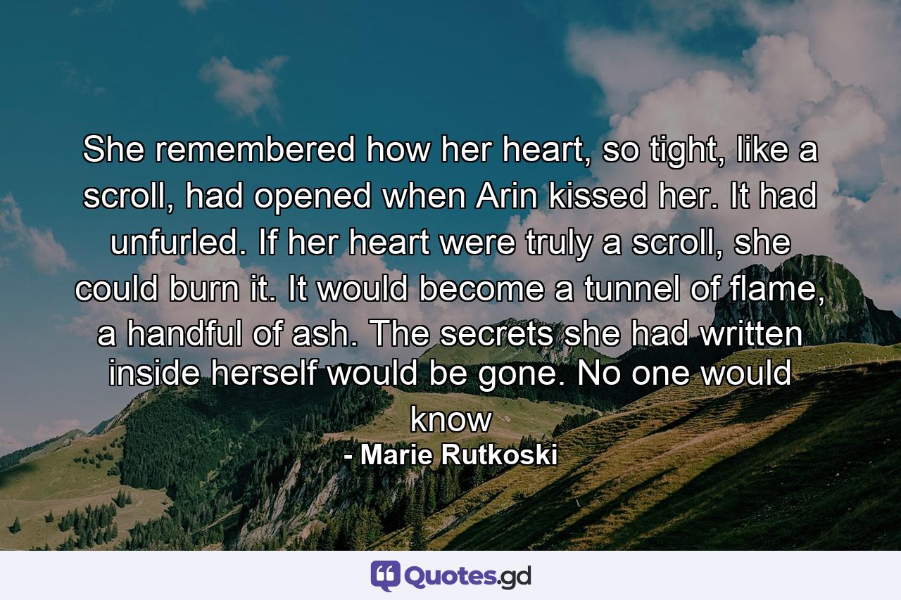 She remembered how her heart, so tight, like a scroll, had opened when Arin kissed her. It had unfurled. If her heart were truly a scroll, she could burn it. It would become a tunnel of flame, a handful of ash. The secrets she had written inside herself would be gone. No one would know - Quote by Marie Rutkoski