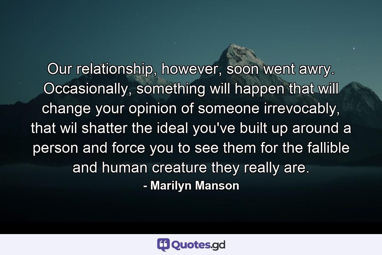 Our relationship, however, soon went awry. Occasionally, something will happen that will change your opinion of someone irrevocably, that wil shatter the ideal you've built up around a person and force you to see them for the fallible and human creature they really are. - Quote by Marilyn Manson