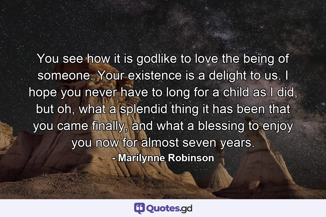 You see how it is godlike to love the being of someone. Your existence is a delight to us. I hope you never have to long for a child as I did, but oh, what a splendid thing it has been that you came finally, and what a blessing to enjoy you now for almost seven years. - Quote by Marilynne Robinson