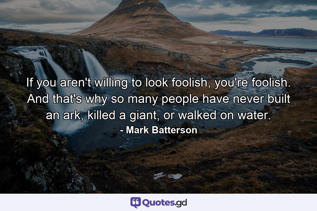 If you aren't willing to look foolish, you're foolish. And that's why so many people have never built an ark, killed a giant, or walked on water. - Quote by Mark Batterson