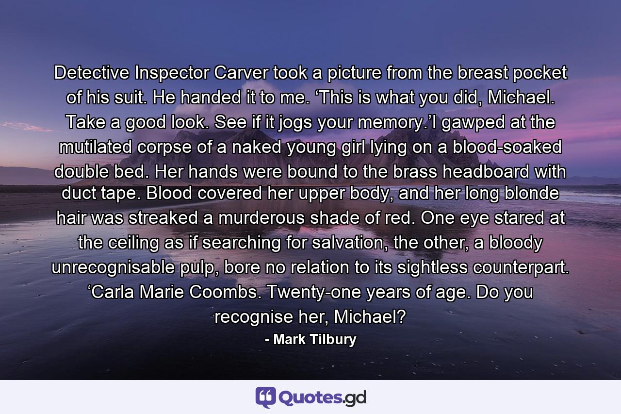 Detective Inspector Carver took a picture from the breast pocket of his suit. He handed it to me. ‘This is what you did, Michael. Take a good look. See if it jogs your memory.’I gawped at the mutilated corpse of a naked young girl lying on a blood-soaked double bed. Her hands were bound to the brass headboard with duct tape. Blood covered her upper body, and her long blonde hair was streaked a murderous shade of red. One eye stared at the ceiling as if searching for salvation, the other, a bloody unrecognisable pulp, bore no relation to its sightless counterpart. ‘Carla Marie Coombs. Twenty-one years of age. Do you recognise her, Michael? - Quote by Mark Tilbury