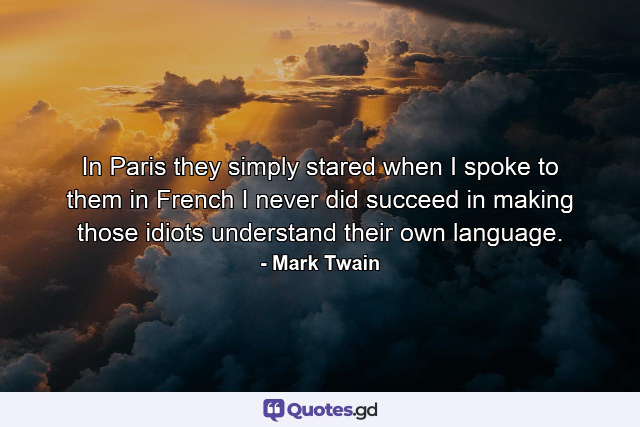 In Paris they simply stared when I spoke to them in French  I never did succeed in making those idiots understand their own language. - Quote by Mark Twain